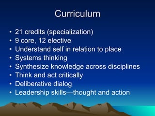 Curriculum 21 credits (specialization) 9 core, 12 elective Understand self in relation to place Systems thinking Synthesize knowledge across disciplines Think and act critically Deliberative dialog Leadership skills—thought and action 