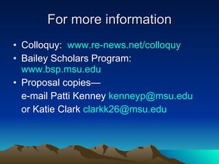 For more information Colloquy:  www.re-news.net/colloquy Bailey Scholars Program:  www.bsp.msu.edu Proposal copies— e-mail Patti Kenney  [email_address]   or Katie Clark  [email_address] 