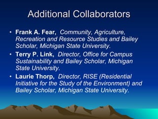 Additional Collaborators Frank A. Fear,   Community, Agriculture, Recreation and Resource Studies and Bailey Scholar, Michigan State University. Terry P. Link,   Director, Office for Campus Sustainability and Bailey Scholar, Michigan State University.  Laurie Thorp,  Director, RISE (Residential Initiative for the Study of the Environment) and Bailey Scholar, Michigan State University. 