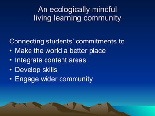An ecologically mindful living learning community Connecting students’ commitments to  Make the world a better place Integrate content areas Develop skills  Engage wider community 