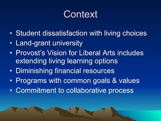 Context Student dissatisfaction with living choices Land-grant university Provost’s Vision for Liberal Arts includes extending living learning options Diminishing financial resources Programs with common goals & values Commitment to collaborative process 