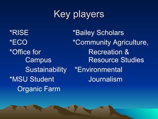 Key players *RISE *Bailey Scholars  *ECO *Community Agriculture, *Office for Recreation &    Campus  Resource Studies Sustainability  *Environmental  *MSU Student Journalism  Organic Farm  
