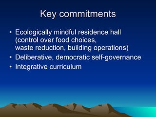 Key commitments Ecologically mindful residence hall  (control over food choices,  waste reduction, building operations) Deliberative, democratic self-governance Integrative curriculum 