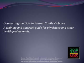 Connecting the Dots to Prevent Youth Violence
A training and outreach guide for physicians and other
health professionals.




             Choose Peace/Stop Violence is a community movement of concerned
             Broward County residents and agencies dedicated to creating
             safe, healthy and thriving environments for our children and families.
 