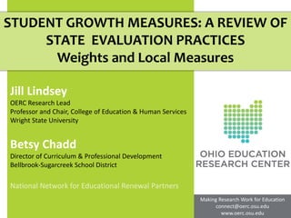 STUDENT GROWTH MEASURES: A REVIEW OF
     STATE EVALUATION PRACTICES
      Weights and Local Measures

Jill Lindsey
OERC Research Lead
Professor and Chair, College of Education & Human Services
Wright State University


Betsy Chadd
Director of Curriculum & Professional Development
Bellbrook-Sugarcreek School District

National Network for Educational Renewal Partners
                                                             Making Research Work for Education
                                                                   connect@oerc.osu.edu
                                                                     www.oerc.osu.edu
 
