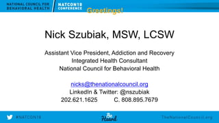 w w w . T h e N a t i o n a l C o u n c i l . o r g
Greetings!
Nick Szubiak, MSW, LCSW
Assistant Vice President, Addiction and Recovery
Integrated Health Consultant
National Council for Behavioral Health
nicks@thenationalcouncil.org
LinkedIn & Twitter: @nszubiak
202.621.1625 C. 808.895.7679
 