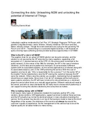 Connecting the dots: Unleashing M2M and unlocking the
potential of Internet of Things
Posted by Dennis Ward
I attended a webinar moderated by Carl Piva, VP, Strategic Programs TM Forum, with
panelist Craig Bauchmann, senior director, Industry Initiatives TM Forum and Dan
Baker, industry analyst. Though the event seemed to be a plug for the upcoming TM
Forum Live! 2014 – Transforming to a successful digital business, it still touched on
quite a few key topics affecting service provider business opportunities in IoT/M2M:
What is the SP’s role in IoT/M2M?
The supplier chain for an actual IoT/M2M solution can be quite complex, and the
solution is not sourced by the SP alone but by many suppliers, supporting a full
ecosystem of (1) devices/sensors at the CPE, (2) the access point connected to the
public network, (3) the owner of the SIM (for example, the SP in the case of wireless
solutions), (4) the data and its platform for transport, (5) service/order fulfillment
systems with its associated analytics, (6) the service application(s) of interest along with
its associated analytics, and (7) the VAR promoting the service. With this cast of
suppliers one has to ask, “Who is responsible for the customer?” Is it the carrier SP or
the reseller? Some implementers view the SP owning the customer because the SP
owns the network. Others view the solution as a system, maintaining that all suppliers
should have an equal stake. Since most, if not all, IoT strategies will be built around
open systems solutions, the SP will have to look at its role sometimes as a dominant
player but and at other times as a mutually equal partner. Different verticals will need to
be served, and with no clear standards the SP really has to choose which platform(s) it
can support to bring the solutions desired by the consumers to market.
Who is making money with IoT/M2M?
It will require many types of companies needed (for example, partner SPs, chip
vendors, device vendors, VAR applications, support services) to deliver these services,
and the SP actually may not be the dominant player in many situations branding the
service. So the answer may be who is on top of the business model or deal at the time?
Regardless of the answer, the stickiness of the service will always be around the
customer’s quality of experience. So the management of the service has to be at the
highest quality for all stake holders to make money.
 