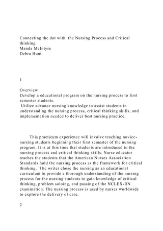 Connecting the dot with the Nursing Process and Critical
thinking
Manda McIntyre
Debra Hunt
1
Overview
Develop a educational program on the nursing process to first
semester students.
Utilize advance nursing knowledge to assist students in
understanding the nursing process, critical thinking skills, and
implementation needed to deliver best nursing practice.
This practicum experience will involve teaching novice-
nursing students beginning their first semester of the nursing
program. It is at this time that students are introduced to the
nursing process and critical thinking skills. Nurse educator
teaches the students that the American Nurses Association
Standards hold the nursing process as the framework for critical
thinking. The writer chose the nursing as an educational
curriculum to provide a thorough understanding of the nursing
process for the nursing students to gain knowledge of critical
thinking, problem soloing, and passing of the NCLEX-RN
examination. The nursing process is used by nurses worldwide
to explore the delivery of care.
2
 