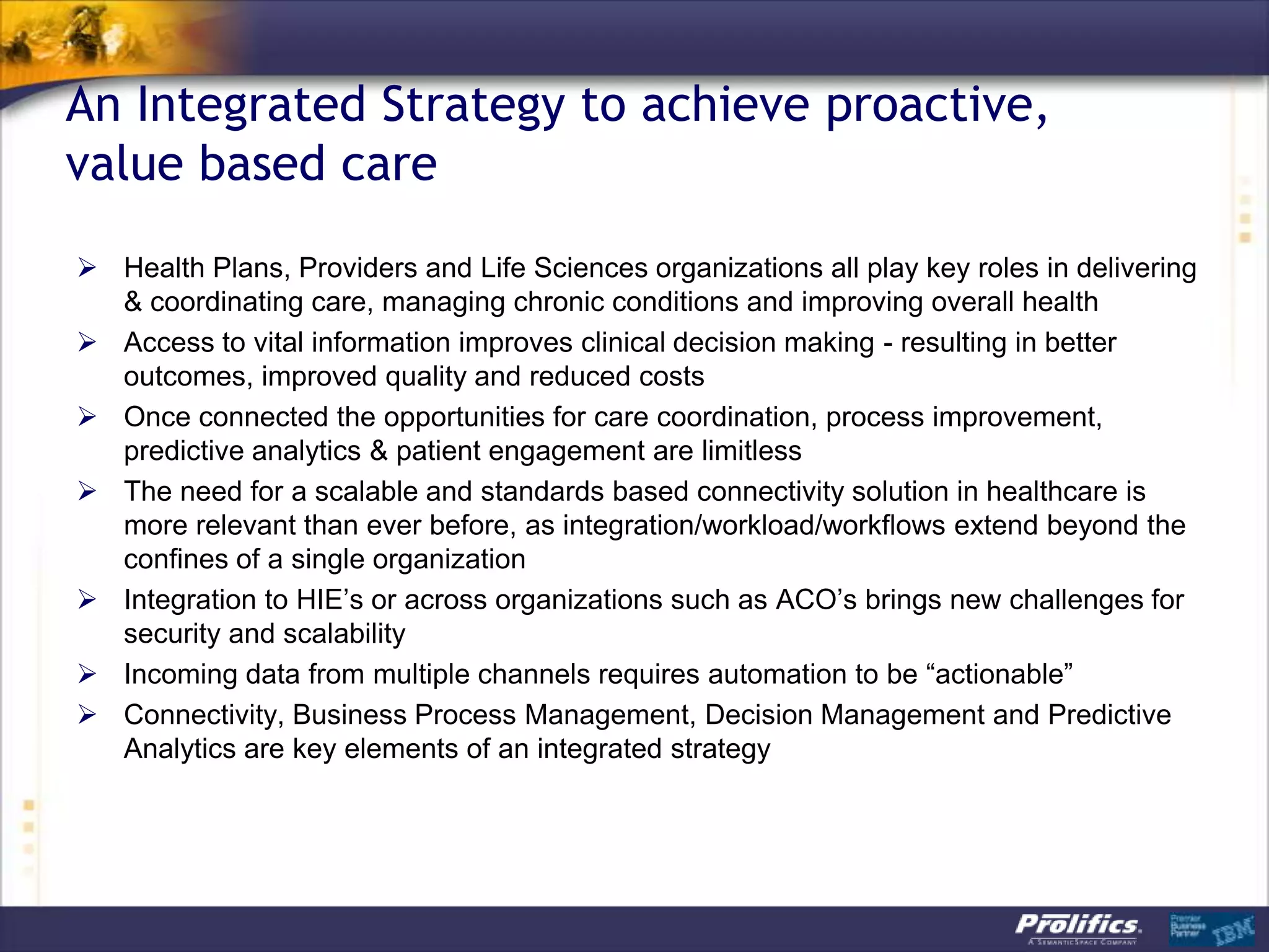 An Integrated Strategy to achieve proactive,
value based care
 Health Plans, Providers and Life Sciences organizations all play key roles in delivering
& coordinating care, managing chronic conditions and improving overall health
 Access to vital information improves clinical decision making - resulting in better
outcomes, improved quality and reduced costs
 Once connected the opportunities for care coordination, process improvement,
predictive analytics & patient engagement are limitless
 The need for a scalable and standards based connectivity solution in healthcare is
more relevant than ever before, as integration/workload/workflows extend beyond the
confines of a single organization
 Integration to HIE‟s or across organizations such as ACO‟s brings new challenges for
security and scalability
 Incoming data from multiple channels requires automation to be “actionable”
 Connectivity, Business Process Management, Decision Management and Predictive
Analytics are key elements of an integrated strategy
 