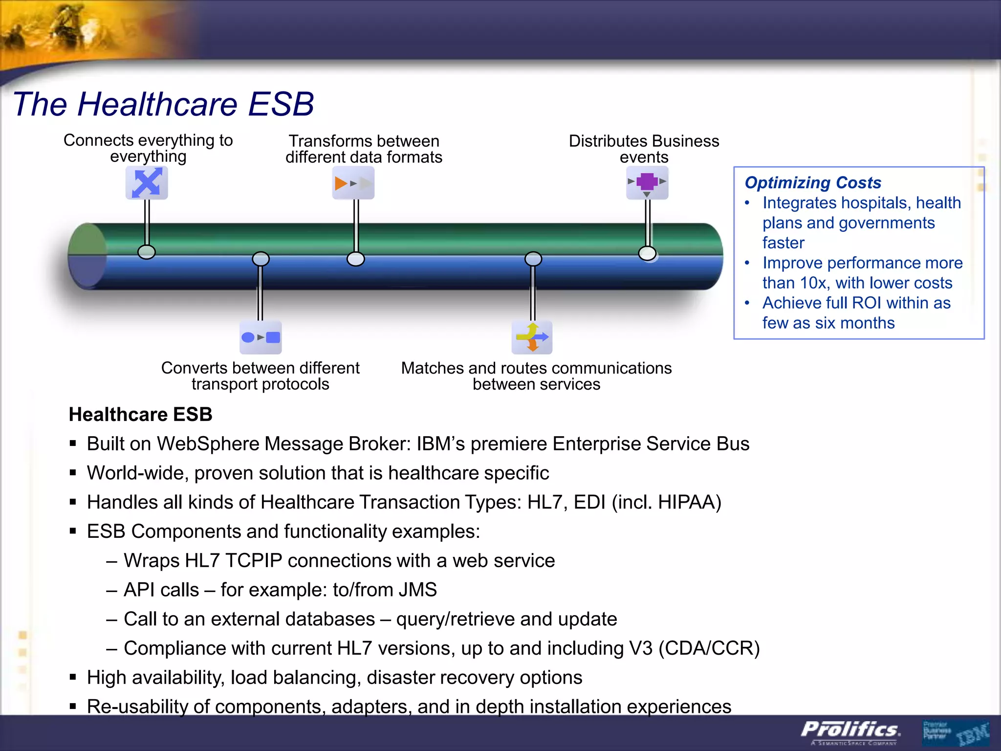 The Healthcare ESB
Optimizing Costs
• Integrates hospitals, health
plans and governments
faster
• Improve performance more
than 10x, with lower costs
• Achieve full ROI within as
few as six months
ESB
Converts between different
transport protocols
Matches and routes communications
between services
Connects everything to
everything
Distributes Business
events
Transforms between
different data formats
Healthcare ESB
 Built on WebSphere Message Broker: IBM‟s premiere Enterprise Service Bus
 World-wide, proven solution that is healthcare specific
 Handles all kinds of Healthcare Transaction Types: HL7, EDI (incl. HIPAA)
 ESB Components and functionality examples:
– Wraps HL7 TCPIP connections with a web service
– API calls – for example: to/from JMS
– Call to an external databases – query/retrieve and update
– Compliance with current HL7 versions, up to and including V3 (CDA/CCR)
 High availability, load balancing, disaster recovery options
 Re-usability of components, adapters, and in depth installation experiences
 