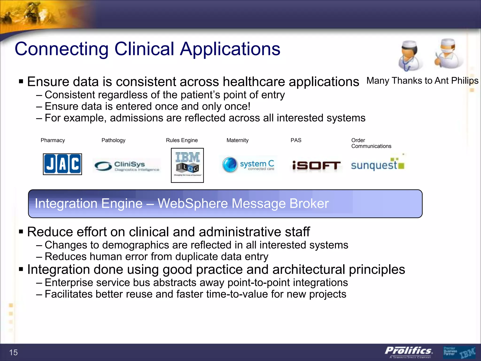 Connecting Clinical Applications
 Ensure data is consistent across healthcare applications
– Consistent regardless of the patient‟s point of entry
– Ensure data is entered once and only once!
– For example, admissions are reflected across all interested systems
 Reduce effort on clinical and administrative staff
– Changes to demographics are reflected in all interested systems
– Reduces human error from duplicate data entry
 Integration done using good practice and architectural principles
– Enterprise service bus abstracts away point-to-point integrations
– Facilitates better reuse and faster time-to-value for new projects
Order
Communications
Pharmacy Pathology Rules Engine Maternity PAS
Integration Engine – WebSphere Message Broker
Many Thanks to Ant Philips
15
 