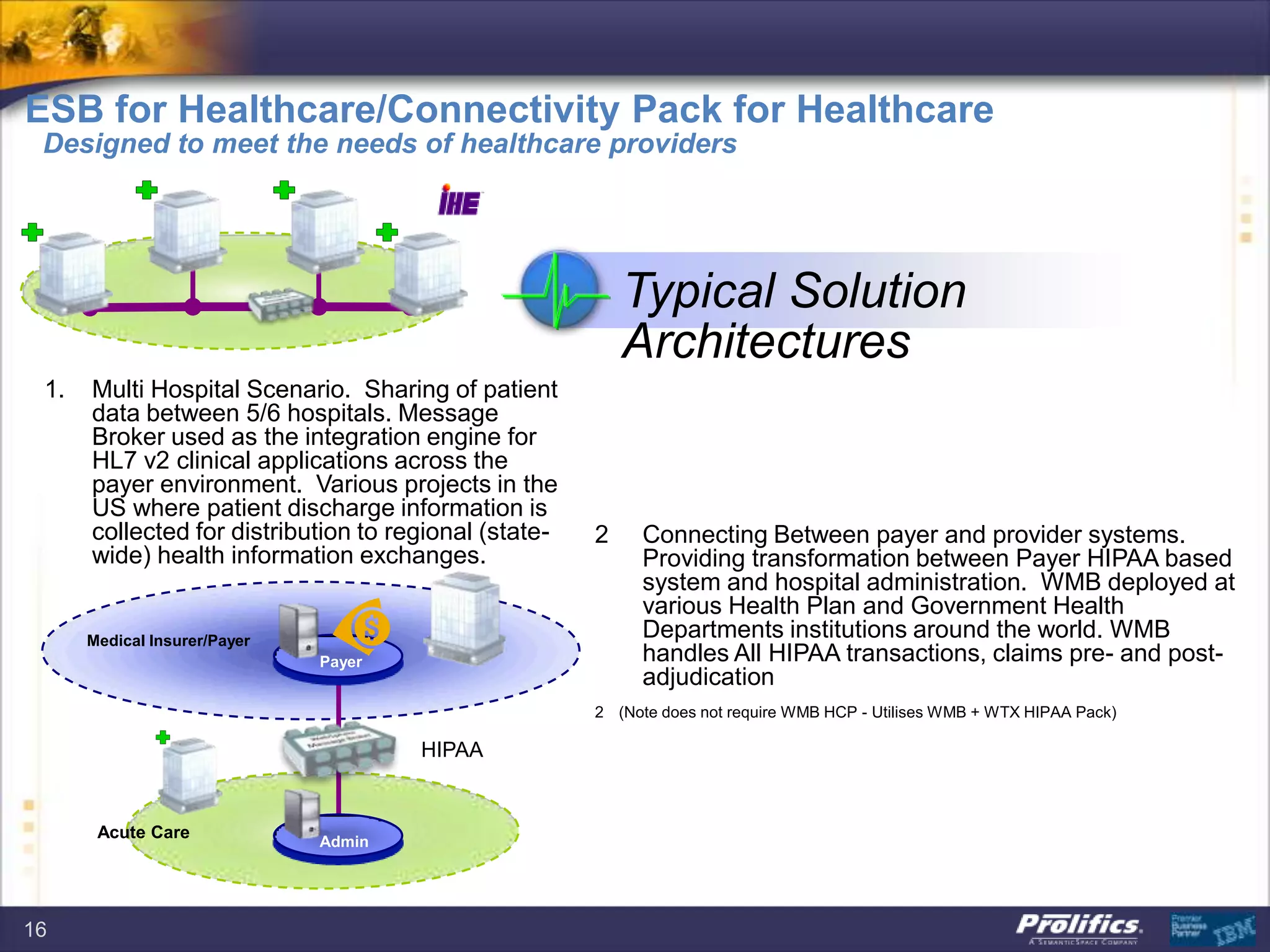 16
Typical Solution
Architectures
1. Multi Hospital Scenario. Sharing of patient
data between 5/6 hospitals. Message
Broker used as the integration engine for
HL7 v2 clinical applications across the
payer environment. Various projects in the
US where patient discharge information is
collected for distribution to regional (state-
wide) health information exchanges.
Medical Insurer/Payer
Payer
Admin
Acute Care
HIPAA
2 Connecting Between payer and provider systems.
Providing transformation between Payer HIPAA based
system and hospital administration. WMB deployed at
various Health Plan and Government Health
Departments institutions around the world. WMB
handles All HIPAA transactions, claims pre- and post-
adjudication
2 (Note does not require WMB HCP - Utilises WMB + WTX HIPAA Pack)
ESB for Healthcare/Connectivity Pack for Healthcare
Designed to meet the needs of healthcare providers
 