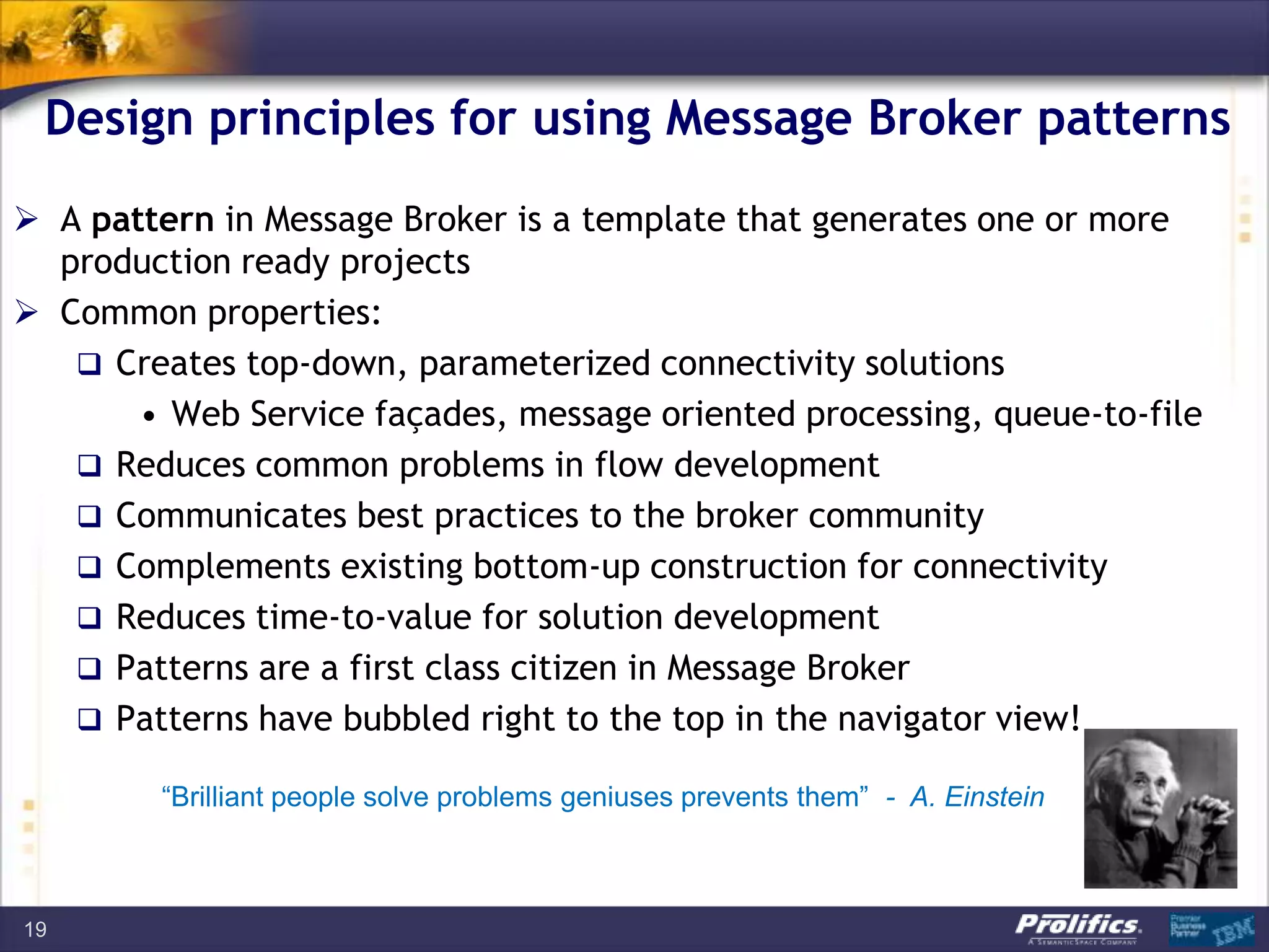Design principles for using Message Broker patterns
 A pattern in Message Broker is a template that generates one or more
production ready projects
 Common properties:
 Creates top-down, parameterized connectivity solutions
• Web Service façades, message oriented processing, queue-to-file
 Reduces common problems in flow development
 Communicates best practices to the broker community
 Complements existing bottom-up construction for connectivity
 Reduces time-to-value for solution development
 Patterns are a first class citizen in Message Broker
 Patterns have bubbled right to the top in the navigator view!
19
“Brilliant people solve problems geniuses prevents them” - A. Einstein
 