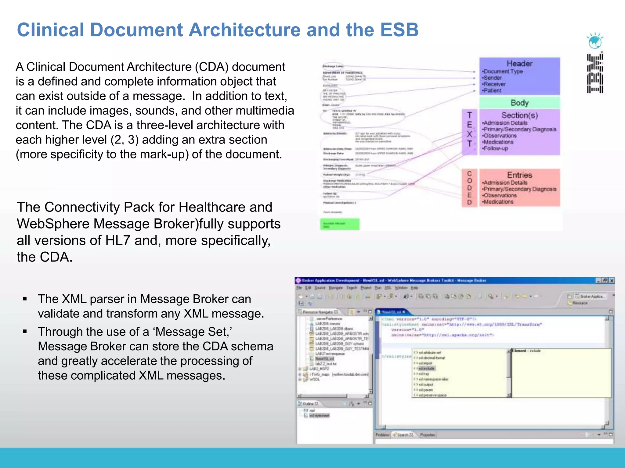 © 2009 IBM Corporation
Building a smarter planet
A Clinical Document Architecture (CDA) document
is a defined and complete information object that
can exist outside of a message. In addition to text,
it can include images, sounds, and other multimedia
content. The CDA is a three-level architecture with
each higher level (2, 3) adding an extra section
(more specificity to the mark-up) of the document.
 The XML parser in Message Broker can
validate and transform any XML message.
 Through the use of a „Message Set,‟
Message Broker can store the CDA schema
and greatly accelerate the processing of
these complicated XML messages.
The Connectivity Pack for Healthcare and
WebSphere Message Broker)fully supports
all versions of HL7 and, more specifically,
the CDA.
Clinical Document Architecture and the ESB
 