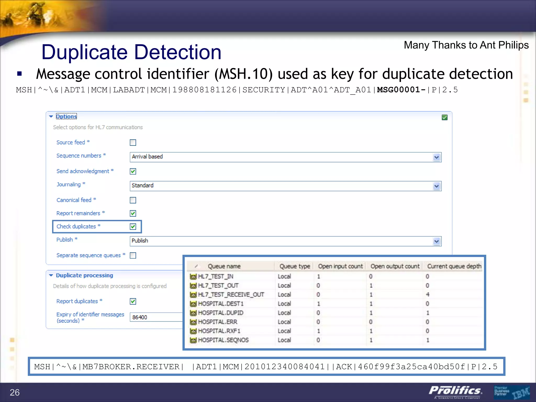 Duplicate Detection
 Message control identifier (MSH.10) used as key for duplicate detection
MSH|^~&|ADT1|MCM|LABADT|MCM|198808181126|SECURITY|ADT^A01^ADT_A01|MSG00001-|P|2.5
MSH|^~&|MB7BROKER.RECEIVER| |ADT1|MCM|201012340084041||ACK|460f99f3a25ca40bd50f|P|2.5
Many Thanks to Ant Philips
26
 