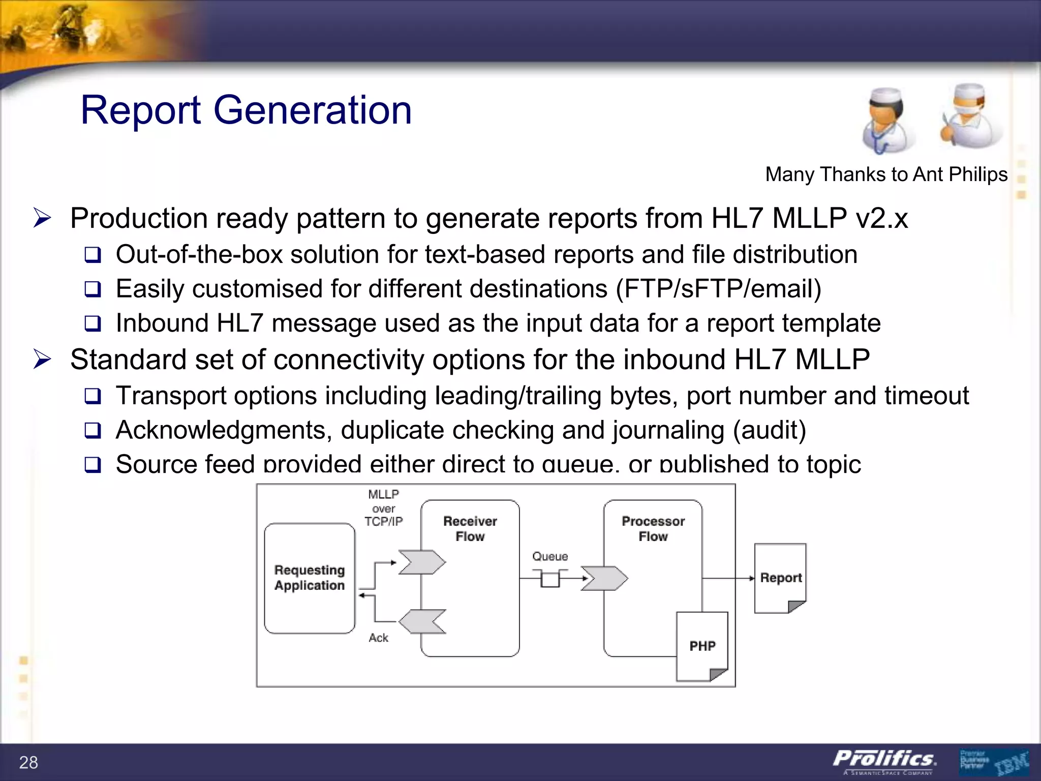 Report Generation
 Production ready pattern to generate reports from HL7 MLLP v2.x
 Out-of-the-box solution for text-based reports and file distribution
 Easily customised for different destinations (FTP/sFTP/email)
 Inbound HL7 message used as the input data for a report template
 Standard set of connectivity options for the inbound HL7 MLLP
 Transport options including leading/trailing bytes, port number and timeout
 Acknowledgments, duplicate checking and journaling (audit)
 Source feed provided either direct to queue, or published to topic
Many Thanks to Ant Philips
28
 