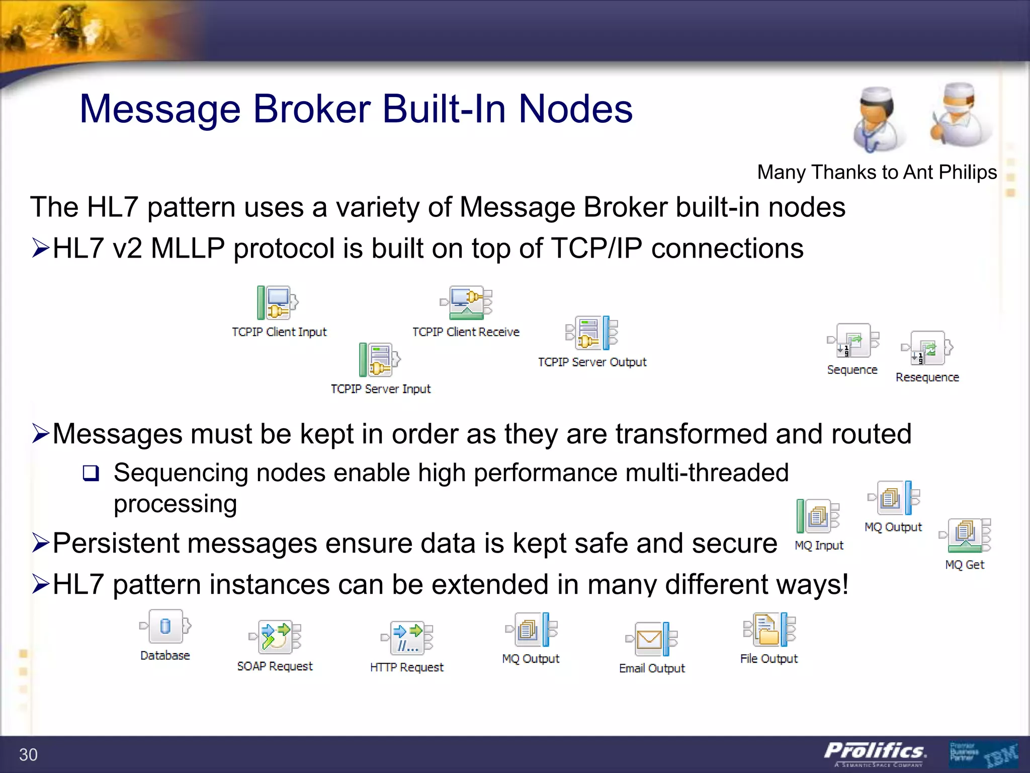 Message Broker Built-In Nodes
The HL7 pattern uses a variety of Message Broker built-in nodes
HL7 v2 MLLP protocol is built on top of TCP/IP connections
Messages must be kept in order as they are transformed and routed
 Sequencing nodes enable high performance multi-threaded
processing
Persistent messages ensure data is kept safe and secure
HL7 pattern instances can be extended in many different ways!
Many Thanks to Ant Philips
30
 