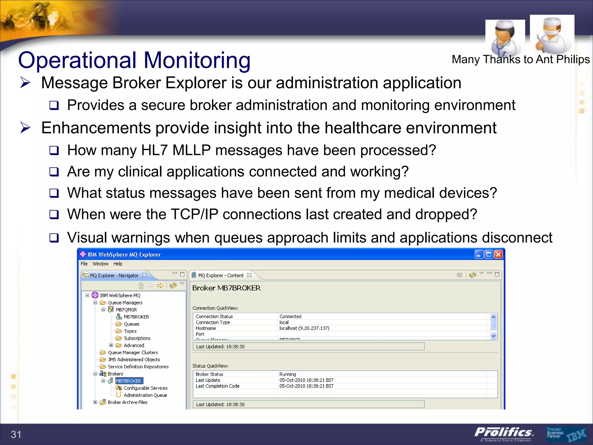  Message Broker Explorer is our administration application
 Provides a secure broker administration and monitoring environment
 Enhancements provide insight into the healthcare environment
 How many HL7 MLLP messages have been processed?
 Are my clinical applications connected and working?
 What status messages have been sent from my medical devices?
 When were the TCP/IP connections last created and dropped?
 Visual warnings when queues approach limits and applications disconnect
Operational Monitoring Many Thanks to Ant Philips
31
 