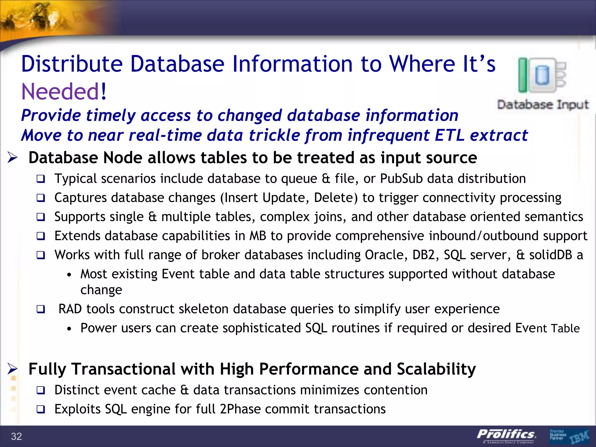Distribute Database Information to Where It’s
Needed!
Provide timely access to changed database information
Move to near real-time data trickle from infrequent ETL extract
 Database Node allows tables to be treated as input source
 Typical scenarios include database to queue & file, or PubSub data distribution
 Captures database changes (Insert Update, Delete) to trigger connectivity processing
 Supports single & multiple tables, complex joins, and other database oriented semantics
 Extends database capabilities in MB to provide comprehensive inbound/outbound support
 Works with full range of broker databases including Oracle, DB2, SQL server, & solidDB a
• Most existing Event table and data table structures supported without database
change
 RAD tools construct skeleton database queries to simplify user experience
• Power users can create sophisticated SQL routines if required or desired Event Table
 Fully Transactional with High Performance and Scalability
 Distinct event cache & data transactions minimizes contention
 Exploits SQL engine for full 2Phase commit transactions
32
 