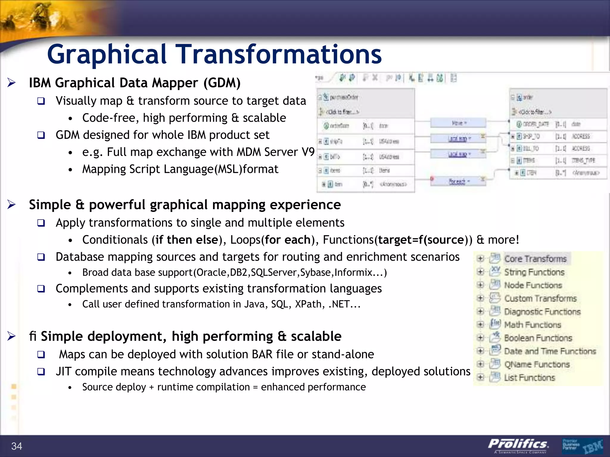 Graphical Transformations
34
 IBM Graphical Data Mapper (GDM)
 Visually map & transform source to target data
• Code-free, high performing & scalable
 GDM designed for whole IBM product set
• e.g. Full map exchange with MDM Server V9
• Mapping Script Language(MSL)format
 Simple & powerful graphical mapping experience
 Apply transformations to single and multiple elements
• Conditionals (if then else), Loops(for each), Functions(target=f(source)) & more!
 Database mapping sources and targets for routing and enrichment scenarios
• Broad data base support(Oracle,DB2,SQLServer,Sybase,Informix...)
 Complements and supports existing transformation languages
• Call user defined transformation in Java, SQL, XPath, .NET...
  Simple deployment, high performing & scalable
 Maps can be deployed with solution BAR file or stand-alone
 JIT compile means technology advances improves existing, deployed solutions
• Source deploy + runtime compilation = enhanced performance
 