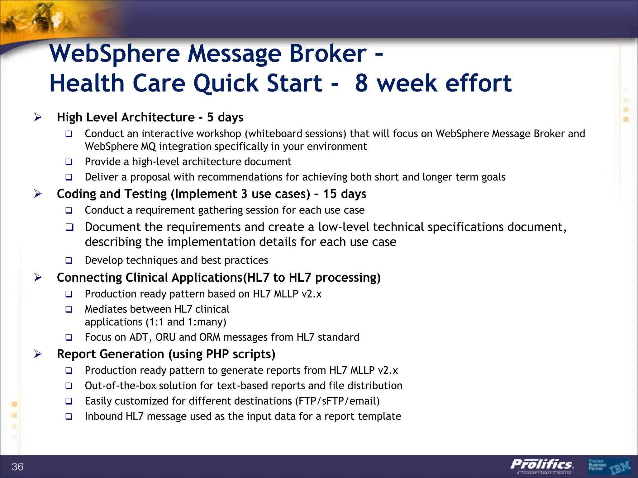 WebSphere Message Broker –
Health Care Quick Start - 8 week effort
 High Level Architecture - 5 days
 Conduct an interactive workshop (whiteboard sessions) that will focus on WebSphere Message Broker and
WebSphere MQ integration specifically in your environment
 Provide a high-level architecture document
 Deliver a proposal with recommendations for achieving both short and longer term goals
 Coding and Testing (Implement 3 use cases) – 15 days
 Conduct a requirement gathering session for each use case
 Document the requirements and create a low-level technical specifications document,
describing the implementation details for each use case
 Develop techniques and best practices
 Connecting Clinical Applications(HL7 to HL7 processing)
 Production ready pattern based on HL7 MLLP v2.x
 Mediates between HL7 clinical
applications (1:1 and 1:many)
 Focus on ADT, ORU and ORM messages from HL7 standard
 Report Generation (using PHP scripts)
 Production ready pattern to generate reports from HL7 MLLP v2.x
 Out-of-the-box solution for text-based reports and file distribution
 Easily customized for different destinations (FTP/sFTP/email)
 Inbound HL7 message used as the input data for a report template
36
 