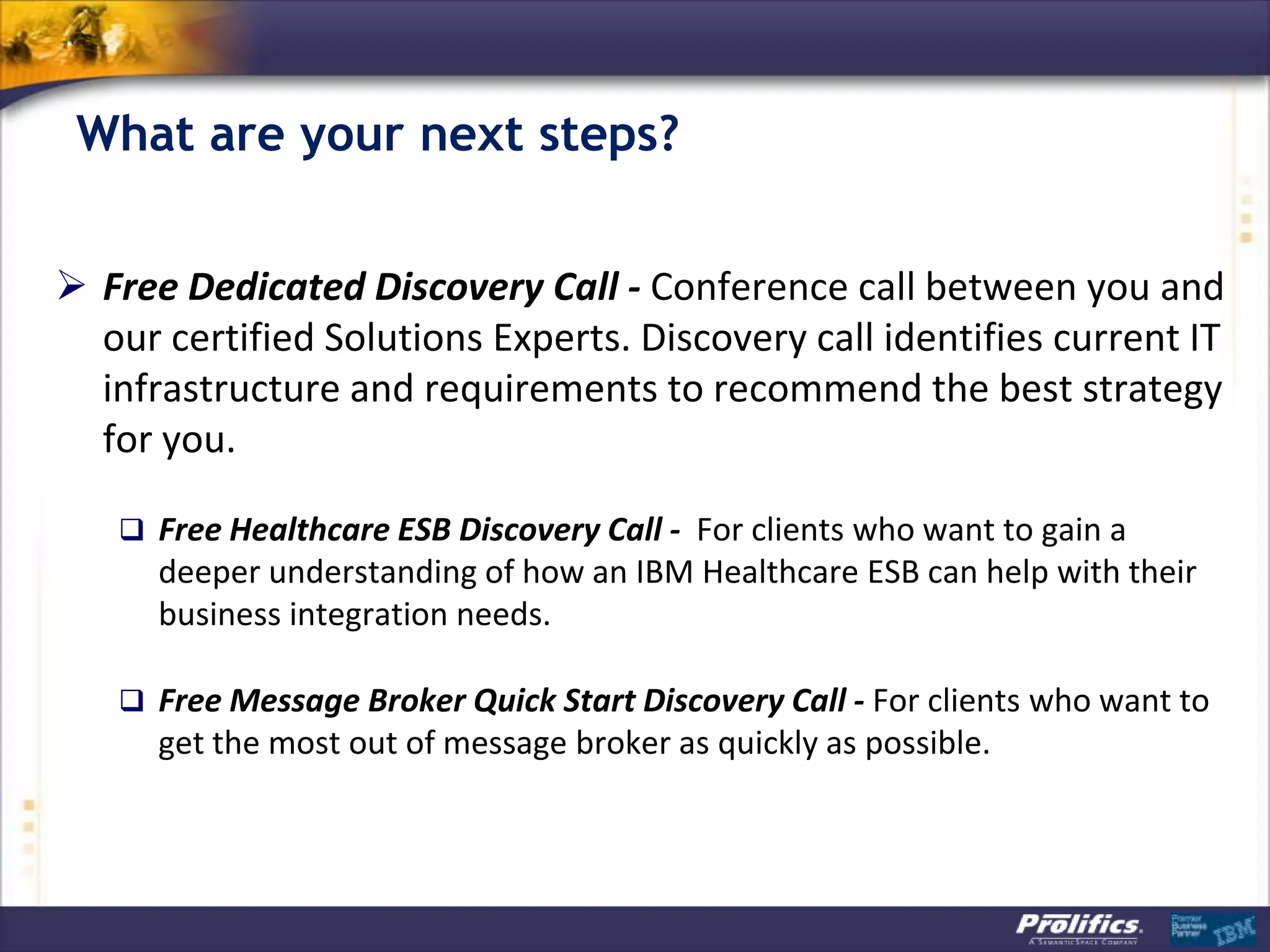 What are your next steps?
 Free Dedicated Discovery Call - Conference call between you and
our certified Solutions Experts. Discovery call identifies current IT
infrastructure and requirements to recommend the best strategy
for you.
 Free Healthcare ESB Discovery Call - For clients who want to gain a
deeper understanding of how an IBM Healthcare ESB can help with their
business integration needs.
 Free Message Broker Quick Start Discovery Call - For clients who want to
get the most out of message broker as quickly as possible.
 