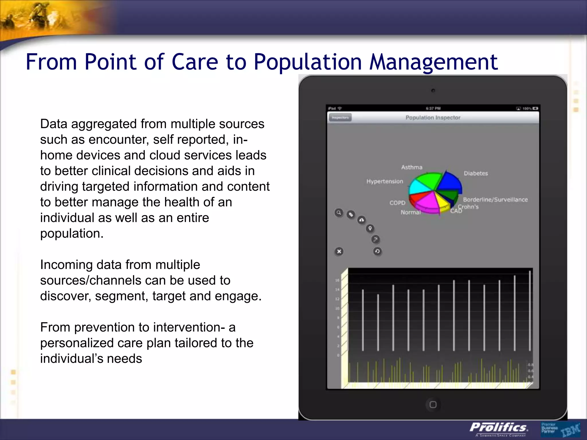 From Point of Care to Population Management
Data aggregated from multiple sources
such as encounter, self reported, in-
home devices and cloud services leads
to better clinical decisions and aids in
driving targeted information and content
to better manage the health of an
individual as well as an entire
population.
Incoming data from multiple
sources/channels can be used to
discover, segment, target and engage.
From prevention to intervention- a
personalized care plan tailored to the
individual‟s needs
 