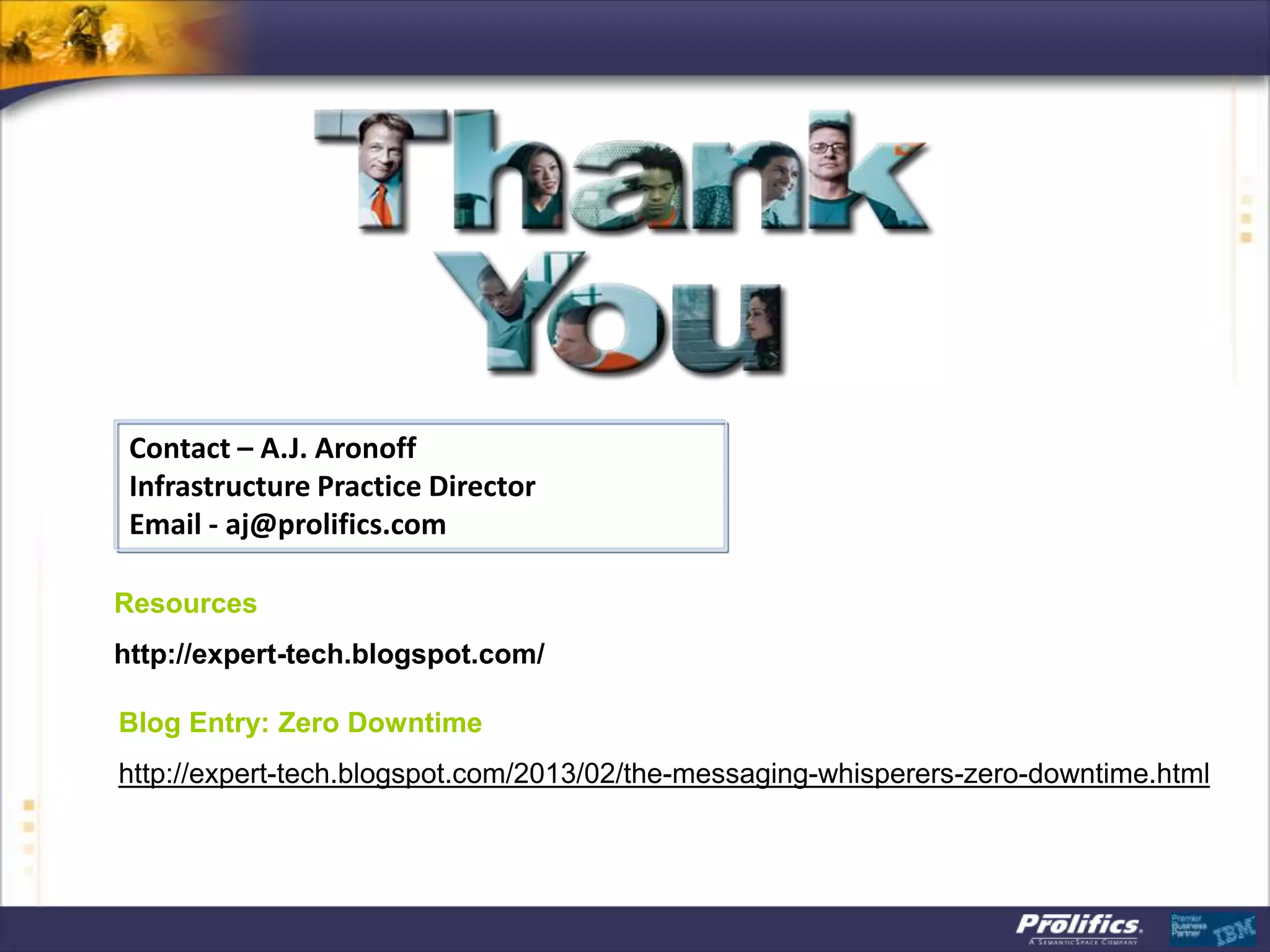 Contact – A.J. Aronoff
Infrastructure Practice Director
Email - aj@prolifics.com
Resources
http://expert-tech.blogspot.com/
Blog Entry: Zero Downtime
http://expert-tech.blogspot.com/2013/02/the-messaging-whisperers-zero-downtime.html
 