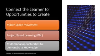 Connect the Learner to
Opportunities to Create
Copyright: The Renaissance Institute www.teacherinfo.com 11
Maker Space movement
Project Based Learning (PBL)
Multimodal opportunities to
demonstrate knowledge
 