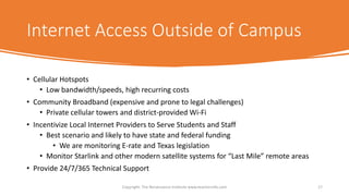 Internet Access Outside of Campus
• Cellular Hotspots
• Low bandwidth/speeds, high recurring costs
• Community Broadband (expensive and prone to legal challenges)
• Private cellular towers and district-provided Wi-Fi
• Incentivize Local Internet Providers to Serve Students and Staff
• Best scenario and likely to have state and federal funding
• We are monitoring E-rate and Texas legislation
• Monitor Starlink and other modern satellite systems for “Last Mile” remote areas
• Provide 24/7/365 Technical Support
Copyright: The Renaissance Institute www.teacherinfo.com 17
 