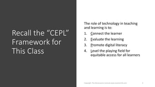 Recall the “CEPL”
Framework for
This Class
The role of technology in teaching
and learning is to:
1. Connect the learner
2. Evaluate the learning
3. Promote digital literacy
4. Level the playing field for
equitable access for all learners
Copyright: The Renaissance Institute www.teacherinfo.com 2
 