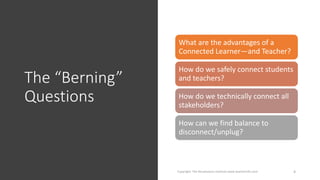 The “Berning”
Questions
Copyright: The Renaissance Institute www.teacherinfo.com 4
What are the advantages of a
Connected Learner—and Teacher?
How do we safely connect students
and teachers?
How do we technically connect all
stakeholders?
How can we find balance to
disconnect/unplug?
 