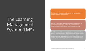 The Learning
Management
System (LMS)
Copyright: The Renaissance Institute www.teacherinfo.com 7
The Learning Management System is the backbone of a
modern learning environment.
An LMS is a software application used for the delivery of
instructional content, as well as the administration,
documentation, tracking, and reporting of e-learning.
An LMS is essentially an empty database into which school
districts add their content. We consider the LMS as a move
beyond the traditional (static) teacher web page, to a
dynamic teacher web presence that includes instructional
content, instructional applications, and social media tools.
 