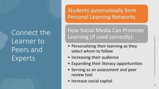 Connect the
Learner to
Peers and
Experts
Copyright:
The
Renaissance
Institute
www.teacherinfo.com
9
Students automatically form
Personal Learning Networks.
How Social Media Can Promote
Learning (if used correctly):
• Personalizing their learning as they
select whom to follow
• Increasing their audience
• Expanding their literacy opportunities
• Serving as an assessment and peer
review tool
• Increase social capital
 