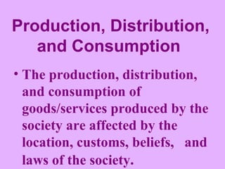 Production, Distribution, and Consumption   The production, distribution, and consumption of goods/services produced by the society are affected by the location, customs, beliefs,  and laws of the society . 