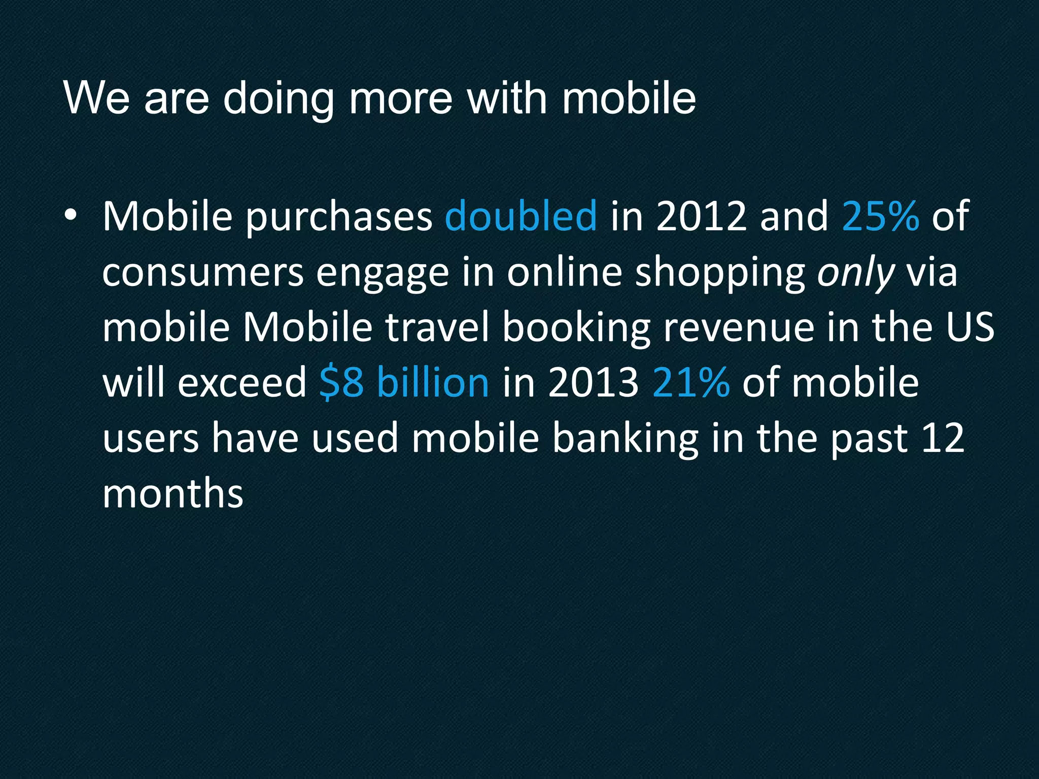 We are doing more with mobile
• Mobile purchases doubled in 2012 and 25% of
consumers engage in online shopping only via
mobile Mobile travel booking revenue in the US
will exceed $8 billion in 2013 21% of mobile
users have used mobile banking in the past 12
months
 
