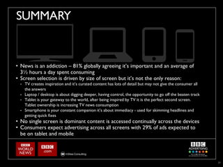 SUMMARY


• News is an addiction – 81% globally agreeing it’s important and an average of
  3½ hours a day spent consuming
• Screen selection is driven by size of screen but it’s not the only reason:
 - TV creates inspiration and it’s curated content has lots of detail but may not give the consumer all
   the answers
 - Laptop / desktop is about digging deeper, having control, the opportunity to go off the beaten track
 - Tablet is your gateway to the world, after being inspired by TV it is the perfect second screen.
   Tablet ownership is increasing TV news consumption
 - Smartphone is your constant companion it’s about immediacy - used for skimming headlines and
   getting quick fixes
• No single screen is dominant content is accessed continually across the devices
• Consumers expect advertising across all screens with 29% of ads expected to
  be on tablet and mobile




                                                                                                          31
 