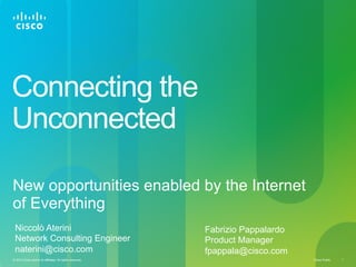 Connecting the
Unconnected
New opportunities enabled by the Internet
of Everything
Niccolò Aterini
Network Consulting Engineer
naterini@cisco.com
© 2013 Cisco and/or its affiliates. All rights reserved.

Fabrizio Pappalardo
Product Manager
fpappala@cisco.com
Cisco Public

1

 