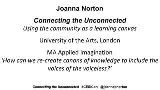 Joanna Norton
Connecting the Unconnected
Using the community as a learning canvas
University of the Arts, London
MA Applied Imagination
‘How can we re-create canons of knowledge to include the
voices of the voiceless?’
Connecting the Unconnected #CESICon @joannapnorton
 