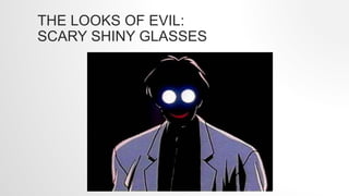 THE LOOKS OF EVIL:
SCARY SHINY GLASSES
 