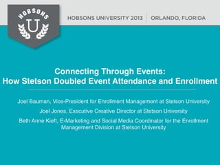 Connecting Through Events:
How Stetson Doubled Event Attendance and Enrollment
Joel Bauman, Vice-President for Enrollment Management at Stetson University
Joel Jones, Executive Creative Director at Stetson University
Beth Anne Kieft, E-Marketing and Social Media Coordinator for the Enrollment
Management Division at Stetson University

 