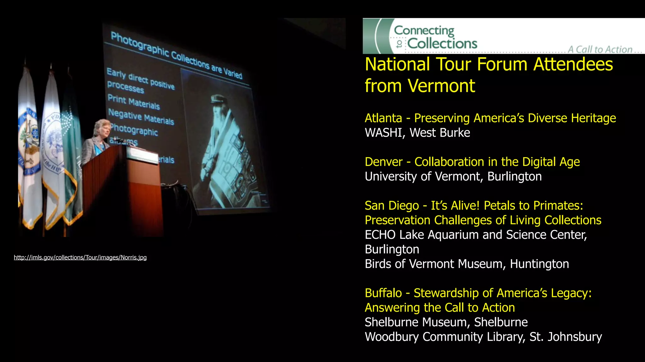 National Tour Forum Attendees
                                                     from Vermont
                                                     Atlanta - Preserving America’s Diverse Heritage
                                                     WASHI, West Burke

                                                     Denver - Collaboration in the Digital Age
                                                     University of Vermont, Burlington

                                                     San Diego - It’s Alive! Petals to Primates:
                                                     Preservation Challenges of Living Collections
                                                     ECHO Lake Aquarium and Science Center,
                                                     Burlington
http://imls.gov/collections/Tour/images/Norris.jpg
                                                     Birds of Vermont Museum, Huntington

                                                     Buffalo - Stewardship of America’s Legacy:
                                                     Answering the Call to Action
                                                     Shelburne Museum, Shelburne
                                                     Woodbury Community Library, St. Johnsbury
 