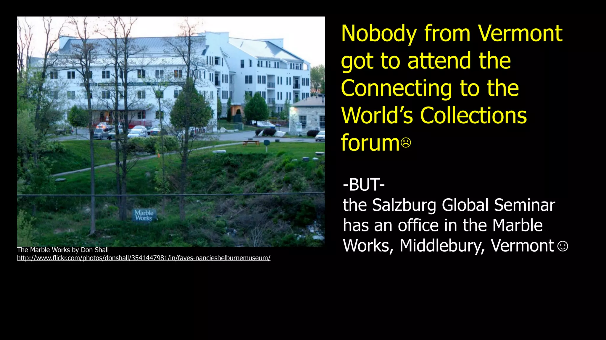 Nobody from Vermont
                                                                                   got to attend the
                                                                                   Connecting to the
                                                                                   World’s Collections
                                                                                   forum☹
                                                                                   -BUT-
                                                                                   the Salzburg Global Seminar
                                                                                   has an office in the Marble
The Marble Works by Don Shall                                                      Works, Middlebury, Vermont☺
http://www.flickr.com/photos/donshall/3541447981/in/faves-nancieshelburnemuseum/
 