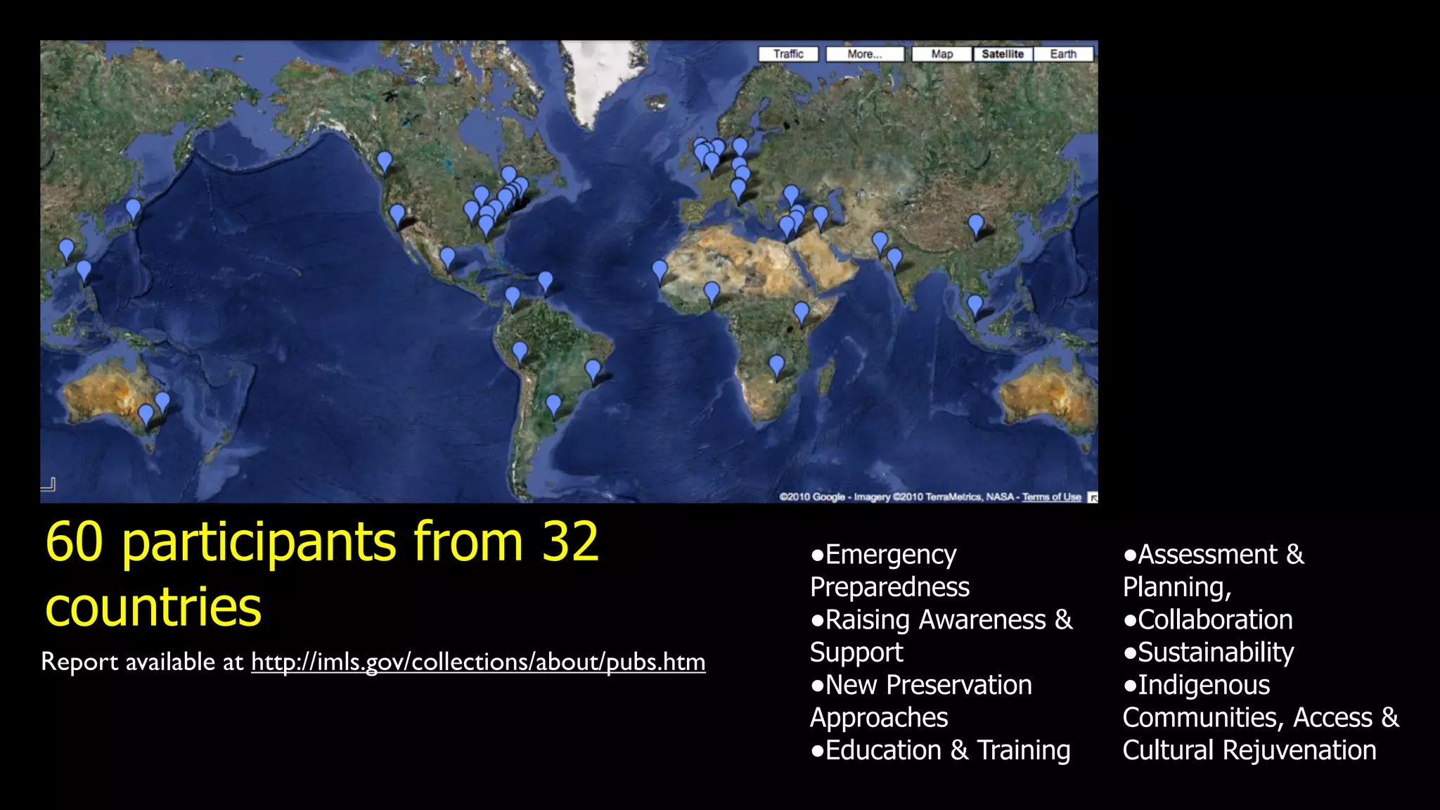 60 participants from 32                                          •Emergency              •Assessment &
                                                                 Preparedness            Planning,
countries                                                        •Raising Awareness &    •Collaboration
Report available at http://imls.gov/collections/about/pubs.htm   Support                 •Sustainability
                                                                 •New Preservation       •Indigenous
                                                                 Approaches              Communities, Access &
                                                                 •Education & Training   Cultural Rejuvenation
 