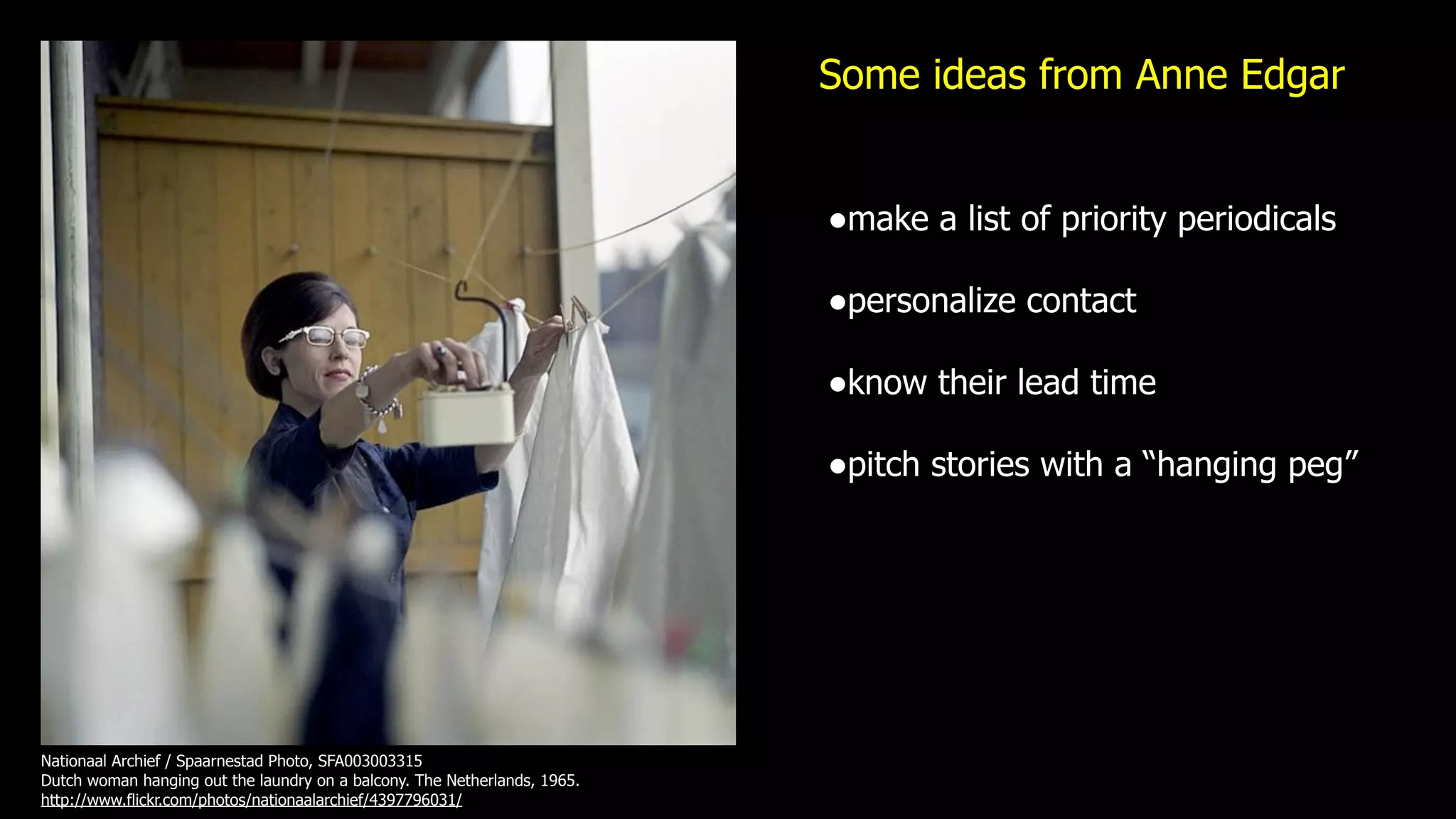 Some ideas from Anne Edgar


                                                                           •make a list of priority periodicals
                                                                           •personalize contact
                                                                           •know their lead time
                                                                           •pitch stories with a “hanging peg”




Nationaal Archief / Spaarnestad Photo, SFA003003315
Dutch woman hanging out the laundry on a balcony. The Netherlands, 1965.
http://www.flickr.com/photos/nationaalarchief/4397796031/
 