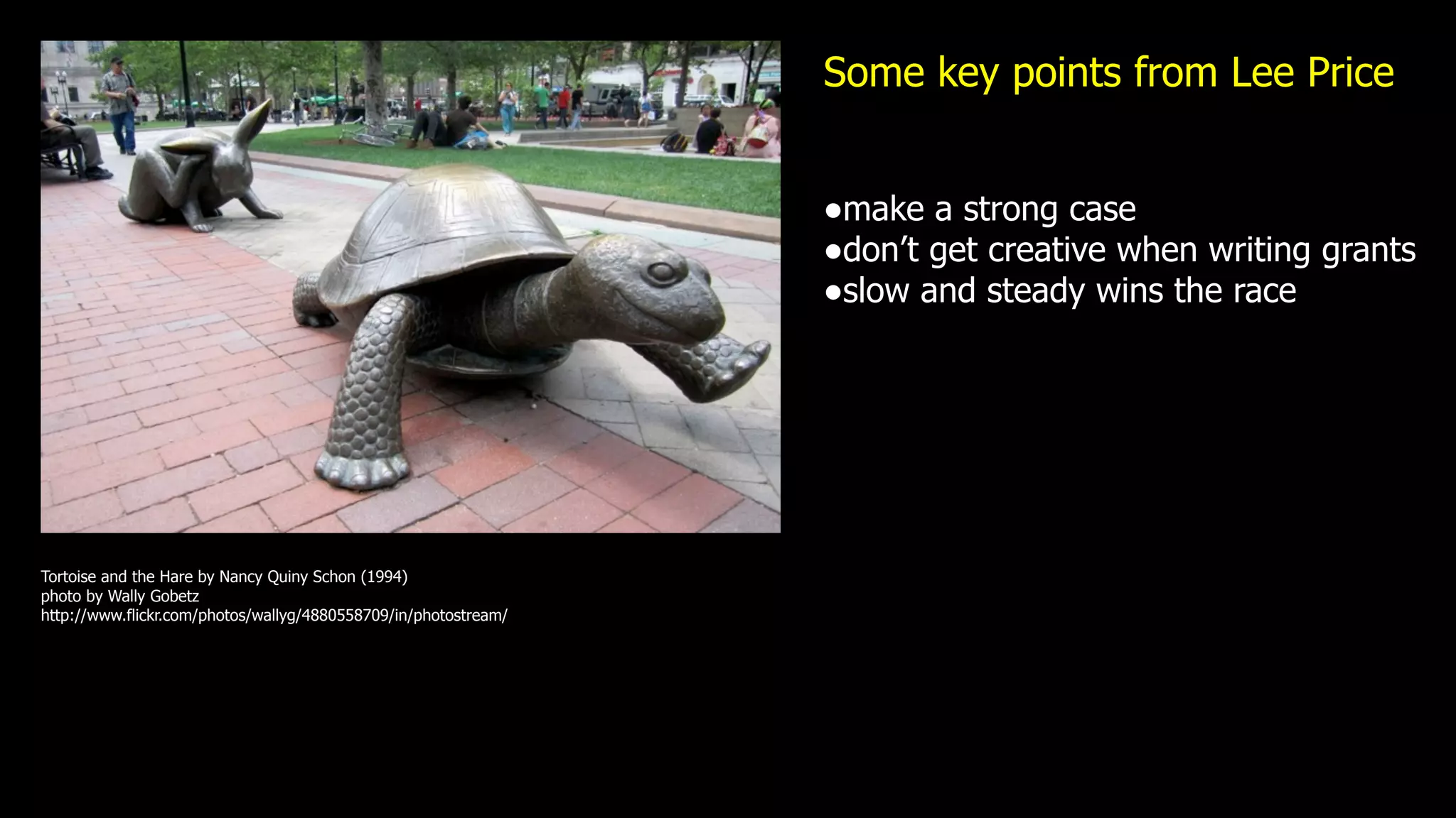 Some key points from Lee Price


                                                                 •make a strong case
                                                                 •don’t get creative when writing grants
                                                                 •slow and steady wins the race




Tortoise and the Hare by Nancy Quiny Schon (1994)
photo by Wally Gobetz
http://www.flickr.com/photos/wallyg/4880558709/in/photostream/
 
