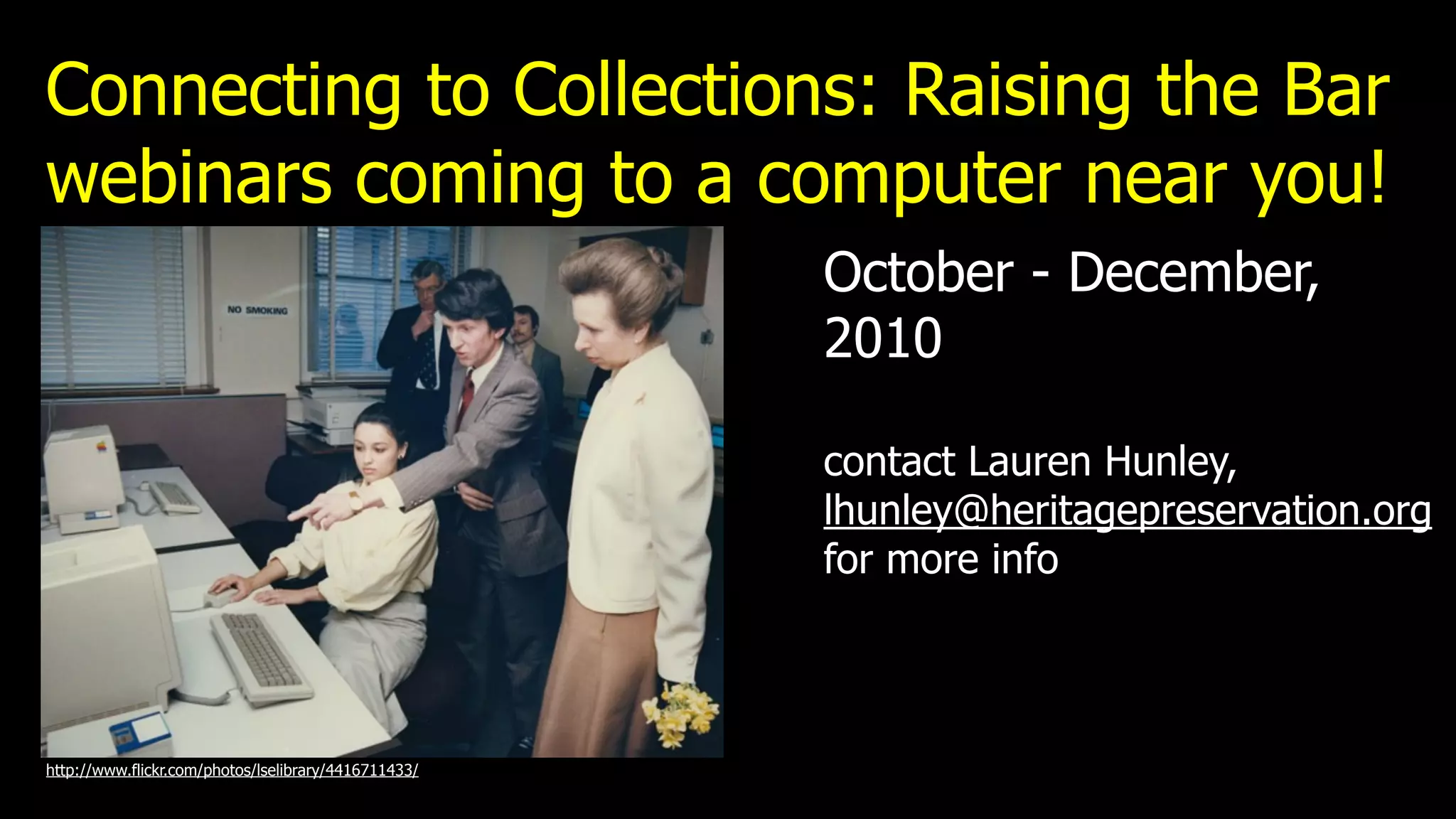 Connecting to Collections: Raising the Bar
webinars coming to a computer near you!
                                                      October - December,
                                                      2010

                                                      contact Lauren Hunley,
                                                      lhunley@heritagepreservation.org
                                                      for more info



http://www.flickr.com/photos/lselibrary/4416711433/
 