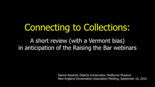 Connecting to Collections:
     A short review (with a Vermont bias)
in anticipation of the Raising the Bar webinars



               Nancie Ravenel, Objects Conservator, Shelburne Museum
               New England Conservation Association Meeting, September 10, 2010
 