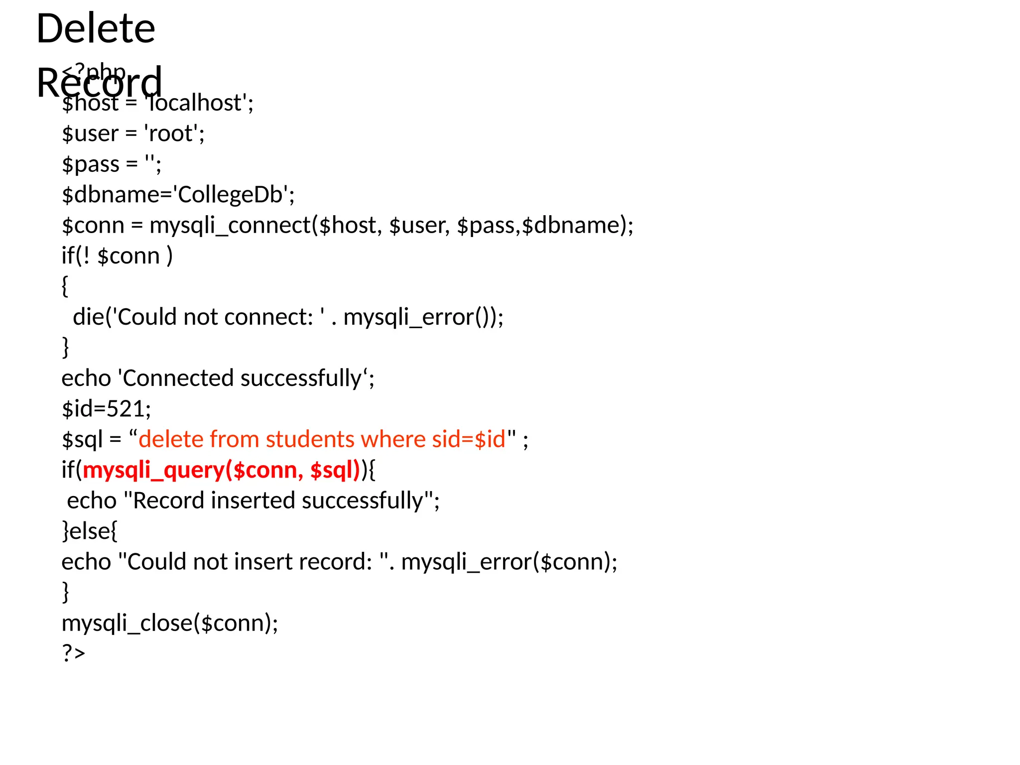 Delete
Record
<?php
$host = 'localhost';
$user = 'root';
$pass = '';
$dbname='CollegeDb';
$conn = mysqli_connect($host, $user, $pass,$dbname);
if(! $conn )
{
die('Could not connect: ' . mysqli_error());
}
echo 'Connected successfully‘;
$id=521;
$sql = “delete from students where sid=$id" ;
if(mysqli_query($conn, $sql)){
echo "Record inserted successfully";
}else{
echo "Could not insert record: ". mysqli_error($conn);
}
mysqli_close($conn);
?>
 