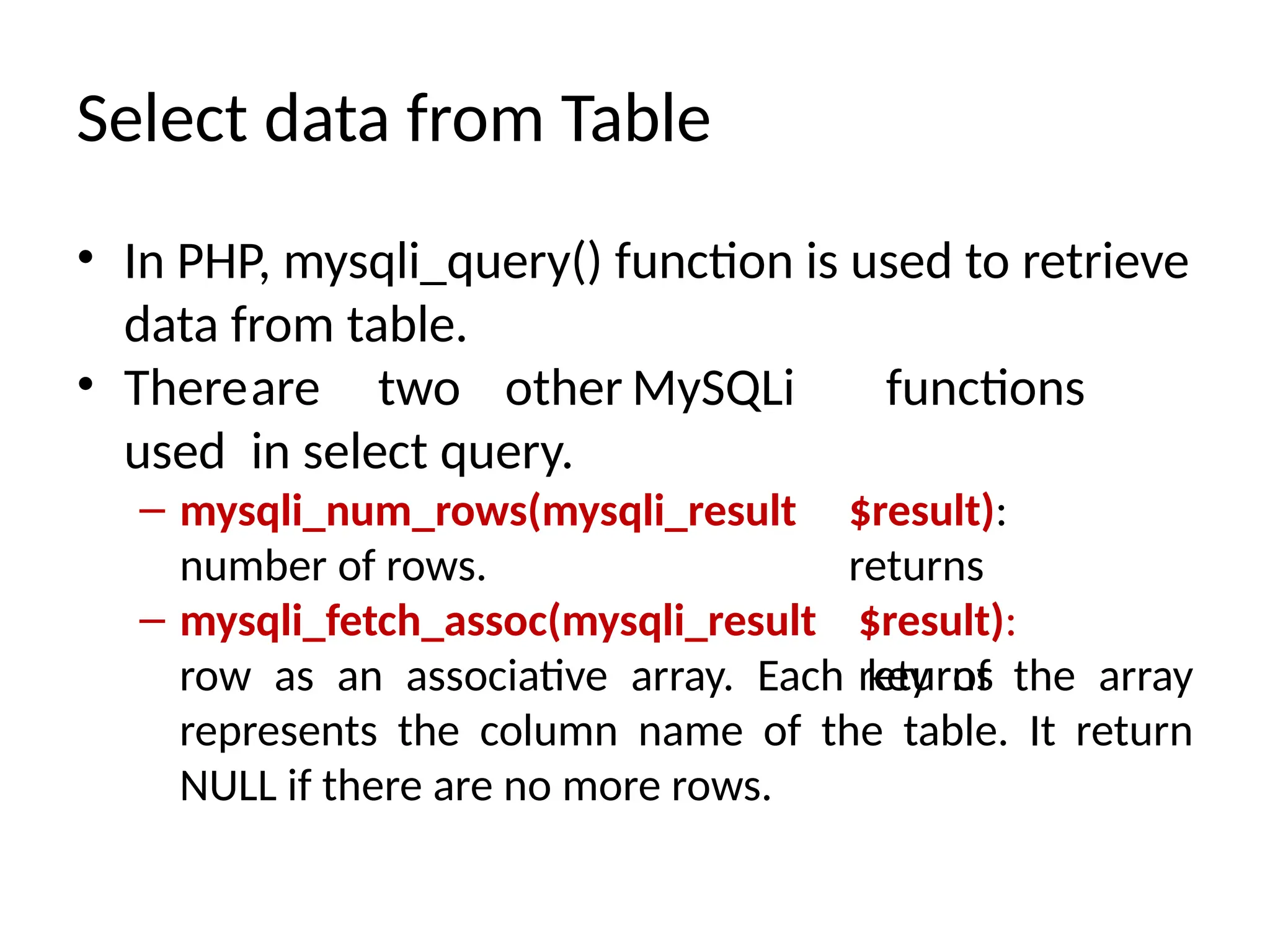Select data from Table
• In PHP, mysqli_query() function is used to retrieve
data from table.
• Thereare two other MySQLi functions
used in select query.
$result):
returns
– mysqli_num_rows(mysqli_result
number of rows.
– mysqli_fetch_assoc(mysqli_result $result):
returns
row as an associative array. Each key of the array
represents the column name of the table. It return
NULL if there are no more rows.
 